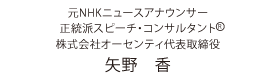 元NHKニュースアナウンサー / 正統派スピーチ・コンサルタントR / 株式会社オーセンティ代表取締役 / 矢野　香